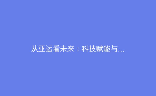 从亚运看未来：科技赋能与体教融合如何重塑中国体育新生态 - 2