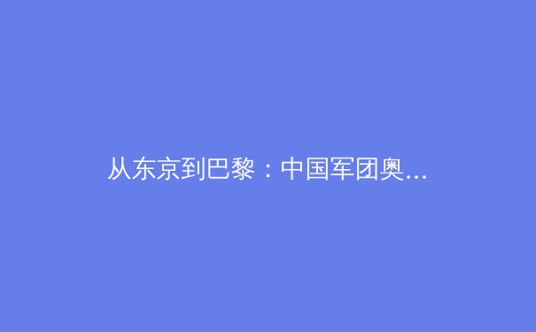 从东京到巴黎：中国军团奥运新周期备战观察与展望 - 2