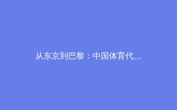 从东京到巴黎：中国体育代表团备战奥运的战略转型与技术革新深度解析