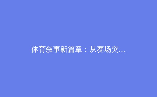 体育叙事新篇章：从赛场突破到社会价值的深度融合