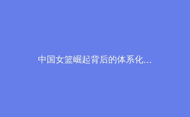 中国女篮崛起背后的体系化建设与未来挑战 - 4