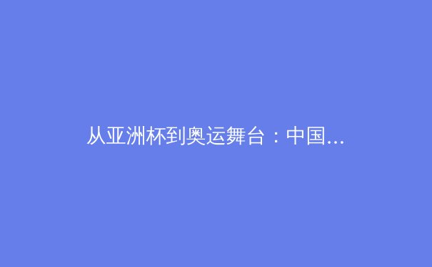 从亚洲杯到奥运舞台：中国男篮重建之路的阵痛与曙光 - 4