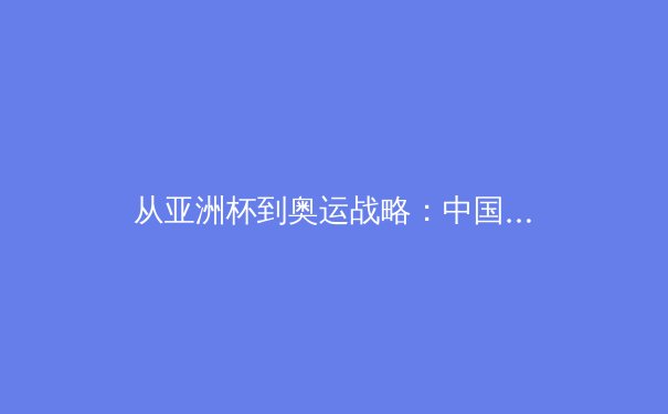 从亚洲杯到奥运战略：中国三大球类运动的转型之路与未来挑战 - 2